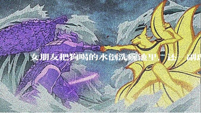 女朋友把狗喝的水倒洗碗池里，还一副理所当然的样子，这对吗？