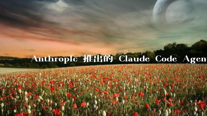 Anthropic 推出的 Claude Code Agent 有哪些亮点值得关注？